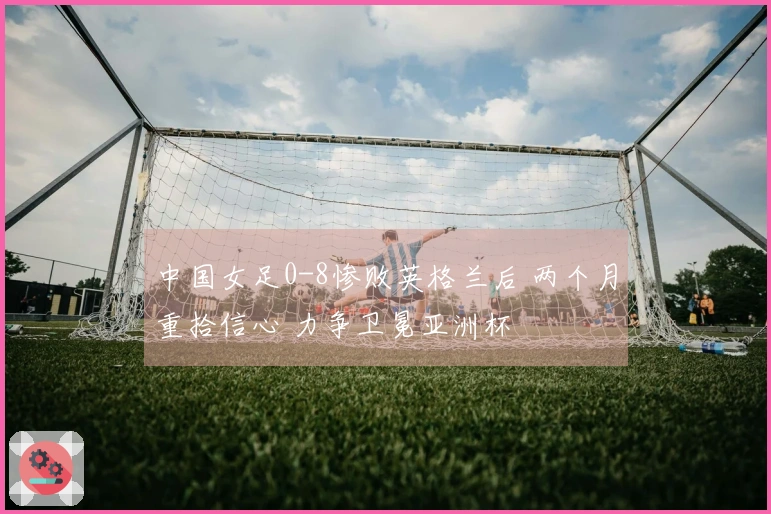 中国女足0-8惨败英格兰后 两个月重拾信心 力争卫冕亚洲杯