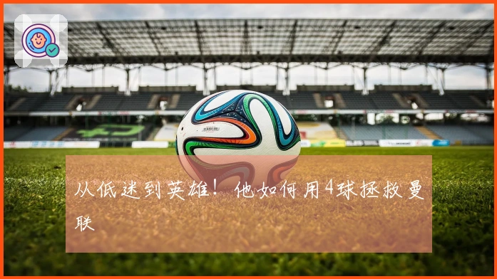 从低迷到英雄！他如何用4球拯救曼联