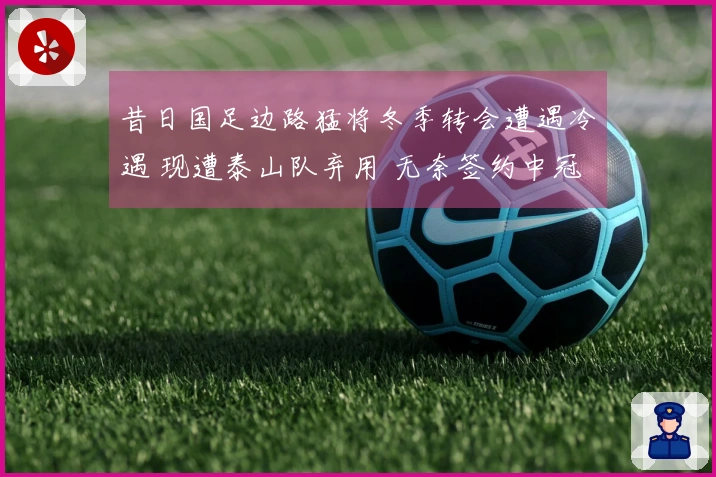 昔日国足边路猛将冬季转会遭遇冷遇 现遭泰山队弃用 无奈签约中冠球队