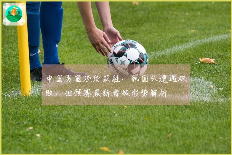 中国男篮连续获胜，韩国队遭遇双败，世预赛最新晋级形势解析