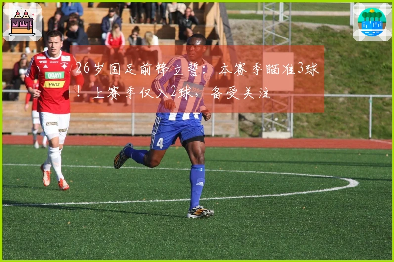 26岁国足前锋立誓：本赛季瞄准3球！上赛季仅入2球，备受关注
