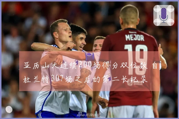 亚历山大连续200场得分双位数 自杜兰特307场之后的第二长纪录
