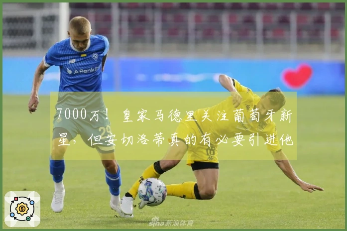 7000万！皇家马德里关注葡萄牙新星，但安切洛蒂真的有必要引进他吗？