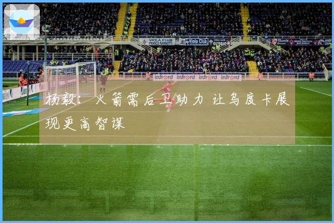 杨毅：火箭需后卫助力 让乌度卡展现更高智谋