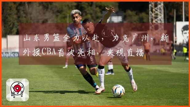 山东男篮全力以赴，力克广州，新外援CBA首次亮相，央视直播