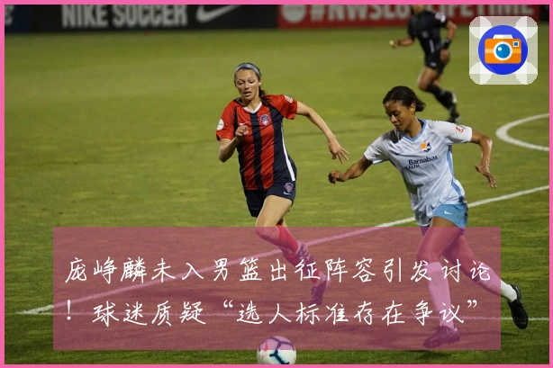 庞峥麟未入男篮出征阵容引发讨论！球迷质疑“选人标准存在争议”