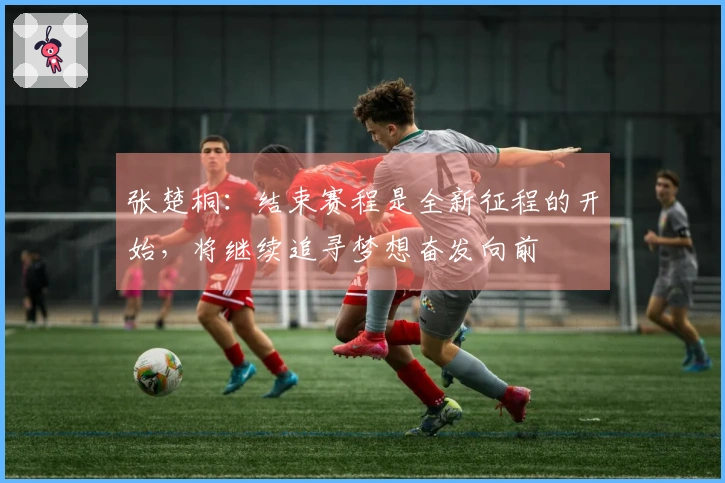 张楚桐：结束赛程是全新征程的开始，将继续追寻梦想奋发向前