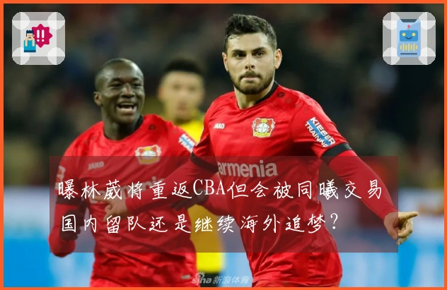 曝林葳将重返CBA但会被同曦交易 国内留队还是继续海外追梦？
