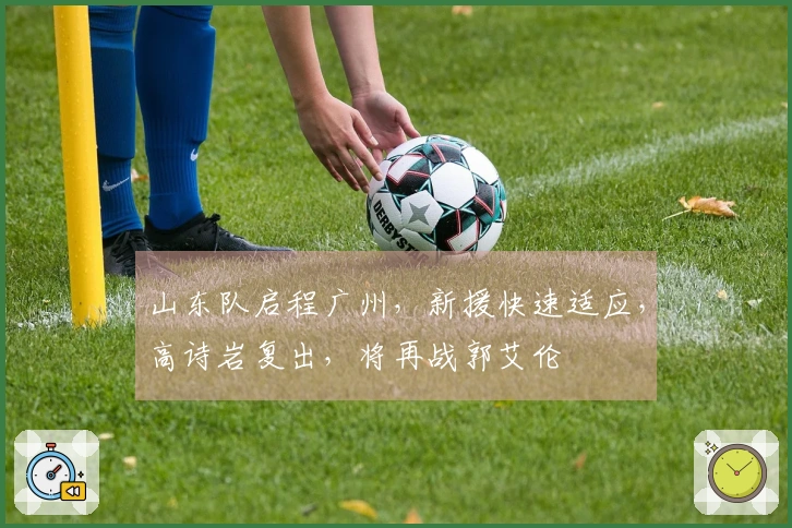 山东队启程广州，新援快速适应，高诗岩复出，将再战郭艾伦