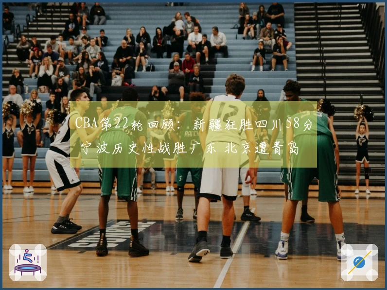 CBA第22轮回顾：新疆狂胜四川58分 宁波历史性战胜广东 北京遭青岛逆转