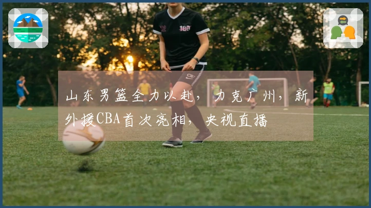 山东男篮全力以赴，力克广州，新外援CBA首次亮相，央视直播