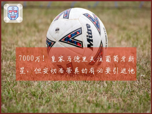 7000万！皇家马德里关注葡萄牙新星，但安切洛蒂真的有必要引进他吗？