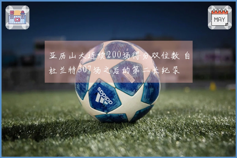 亚历山大连续200场得分双位数 自杜兰特307场之后的第二长纪录
