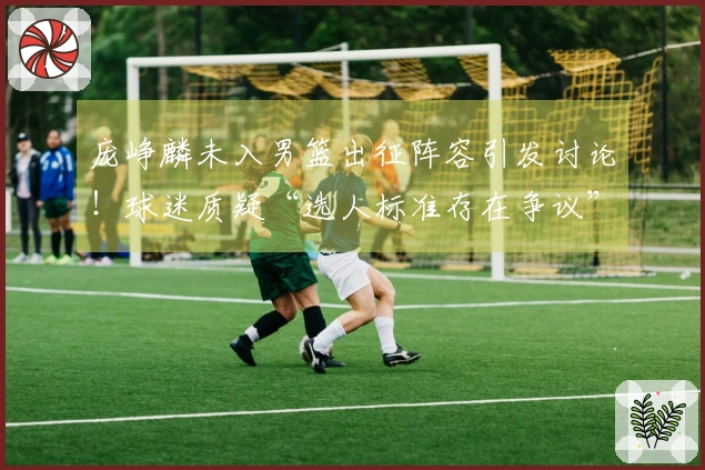 庞峥麟未入男篮出征阵容引发讨论！球迷质疑“选人标准存在争议”