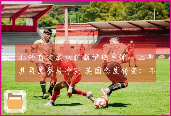 北约首次成功拦截伊朗导弹，土耳其再度参与冲突 英国态度转变：不排除袭击伊朗导弹设施