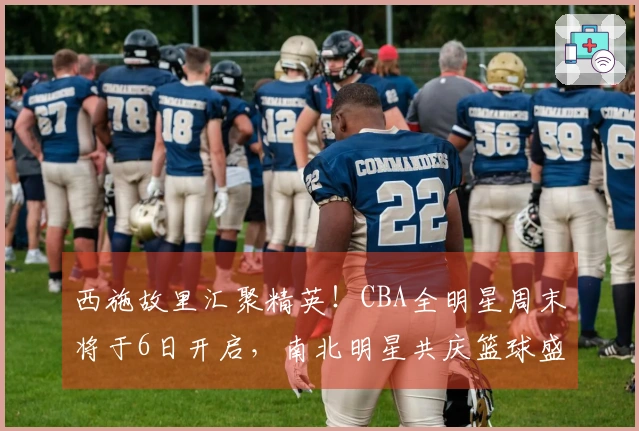 西施故里汇聚精英！CBA全明星周末将于6日开启，南北明星共庆篮球盛事