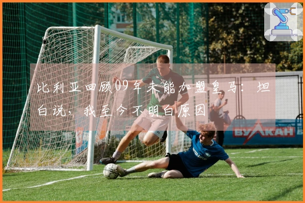 比利亚回顾09年未能加盟皇马：坦白说，我至今不明白原因