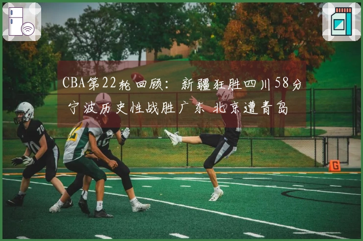 CBA第22轮回顾：新疆狂胜四川58分 宁波历史性战胜广东 北京遭青岛逆转