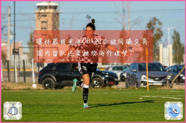 曝林葳将重返CBA但会被同曦交易 国内留队还是继续海外追梦？
