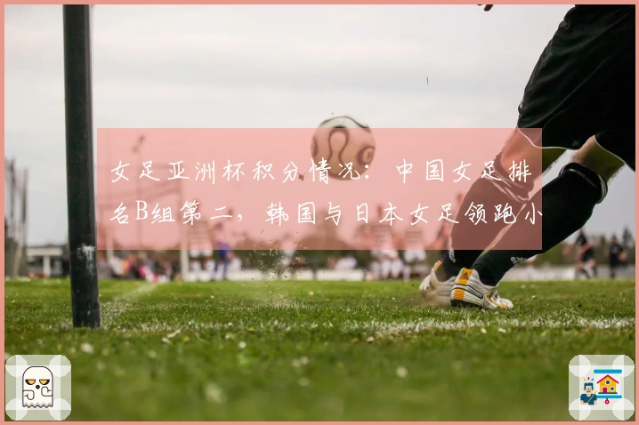 女足亚洲杯积分情况：中国女足排名B组第二，韩国与日本女足领跑小组