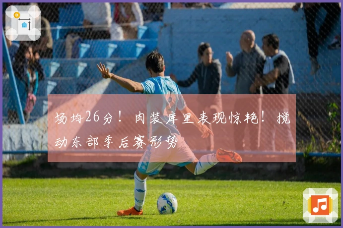 场均26分！肉装库里表现惊艳！搅动东部季后赛形势