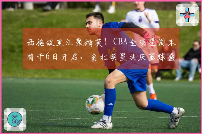 西施故里汇聚精英！CBA全明星周末将于6日开启，南北明星共庆篮球盛事